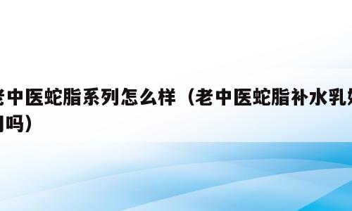 老中医蛇脂系列怎么样（老中医蛇脂补水乳好用吗）