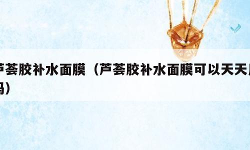 芦荟胶补水面膜（芦荟胶补水面膜可以天天用吗）