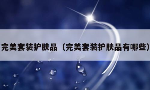 完美套装护肤品（完美套装护肤品有哪些）