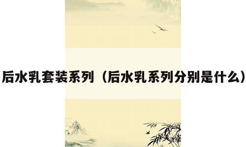 后水乳套装系列（后水乳系列分别是什么）