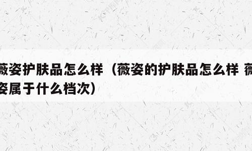 薇姿护肤品怎么样（薇姿的护肤品怎么样 薇姿属于什么档次）