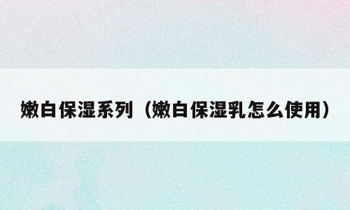 嫩白保湿系列（嫩白保湿乳怎么使用）