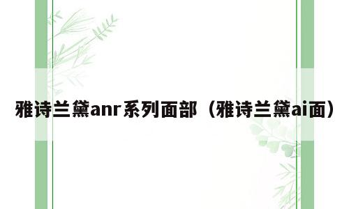 雅诗兰黛anr系列面部（雅诗兰黛ai面）