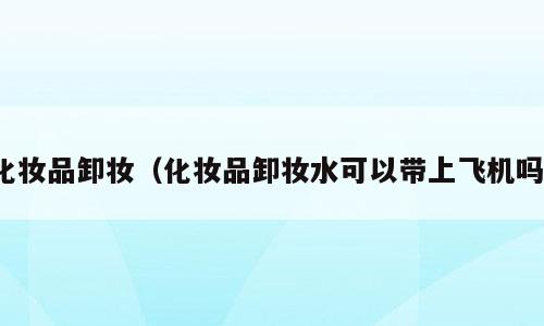 化妆品卸妆（化妆品卸妆水可以带上飞机吗）