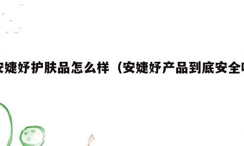 安婕妤护肤品怎么样（安婕妤产品到底安全吗）