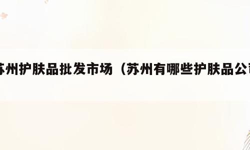 苏州护肤品批发市场（苏州有哪些护肤品公司）
