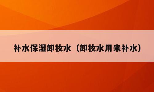 补水保湿卸妆水（卸妆水用来补水）
