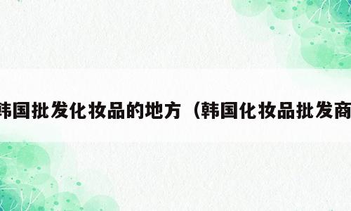 韩国批发化妆品的地方（韩国化妆品批发商）