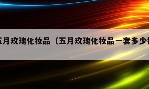 五月玫瑰化妆品（五月玫瑰化妆品一套多少钱）