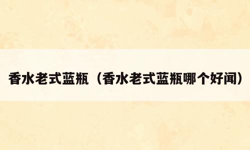 香水老式蓝瓶（香水老式蓝瓶哪个好闻）