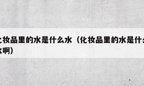 化妆品里的水是什么水（化妆品里的水是什么水啊）