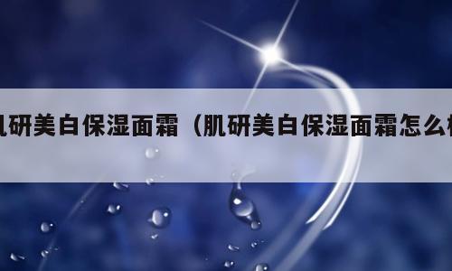肌研美白保湿面霜（肌研美白保湿面霜怎么样）