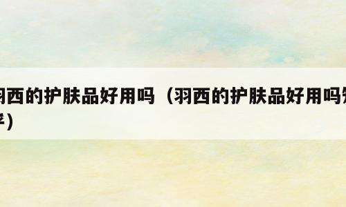 羽西的护肤品好用吗（羽西的护肤品好用吗知乎）