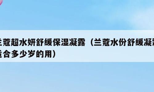 兰蔻超水妍舒缓保湿凝露（兰蔻水份舒缓凝霜适合多少岁的用）