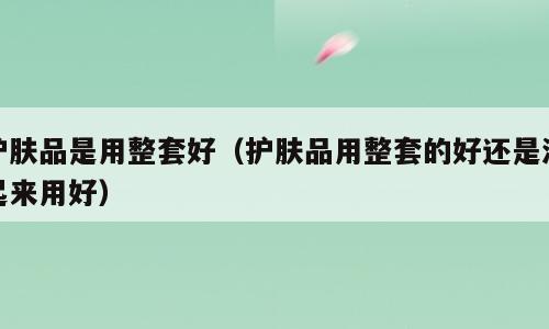 护肤品是用整套好（护肤品用整套的好还是混起来用好）