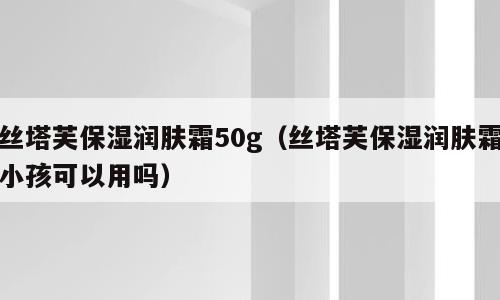 丝塔芙保湿润肤霜50g（丝塔芙保湿润肤霜小孩可以用吗）