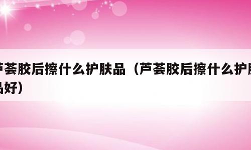 芦荟胶后擦什么护肤品（芦荟胶后擦什么护肤品好）