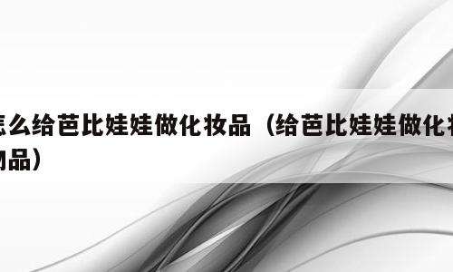 怎么给芭比娃娃做化妆品（给芭比娃娃做化妆物品）