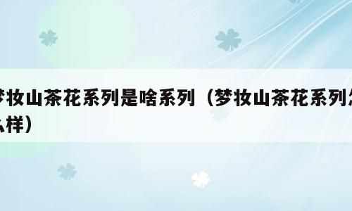 梦妆山茶花系列是啥系列（梦妆山茶花系列怎么样）