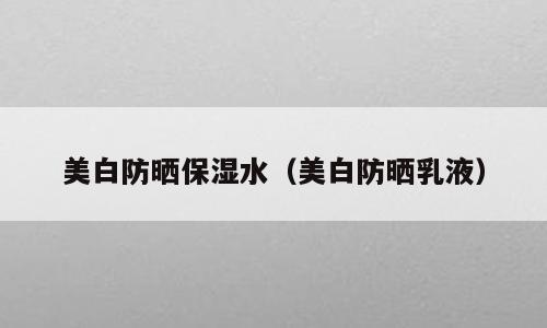美白防晒保湿水（美白防晒乳液）