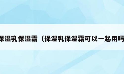 保湿乳保湿霜（保湿乳保湿霜可以一起用吗）