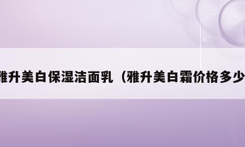雅升美白保湿洁面乳（雅升美白霜价格多少）
