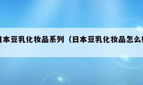 日本豆乳化妆品系列（日本豆乳化妆品怎么样）