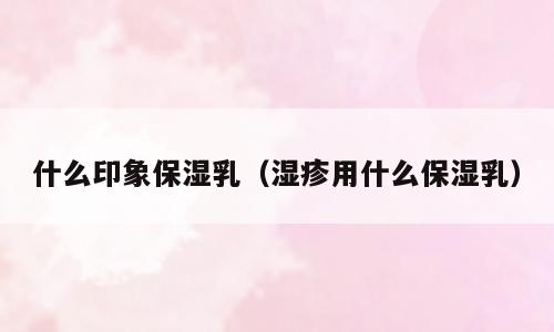 什么印象保湿乳（湿疹用什么保湿乳）