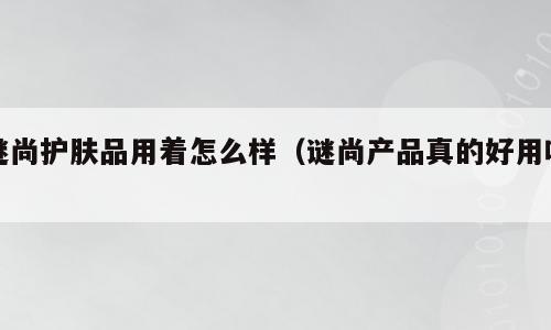 谜尚护肤品用着怎么样（谜尚产品真的好用吗）