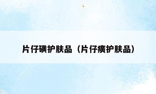 片仔磺护肤品（片仔癀护肤品）