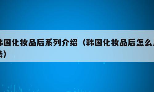 韩国化妆品后系列介绍（韩国化妆品后怎么用法）