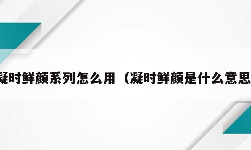 凝时鲜颜系列怎么用（凝时鲜颜是什么意思）