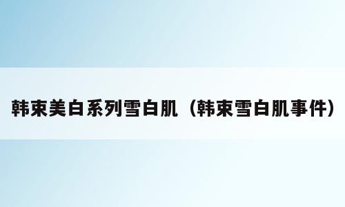 韩束美白系列雪白肌（韩束雪白肌事件）