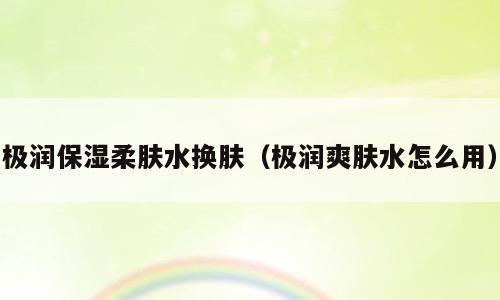 极润保湿柔肤水换肤（极润爽肤水怎么用）