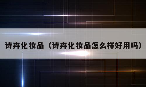 诗卉化妆品（诗卉化妆品怎么样好用吗）