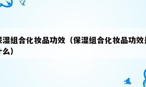 保湿组合化妆品功效（保湿组合化妆品功效是什么）