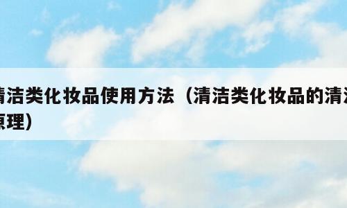 清洁类化妆品使用方法（清洁类化妆品的清洁原理）