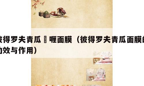 彼得罗夫青瓜啫喱面膜（彼得罗夫青瓜面膜的功效与作用）