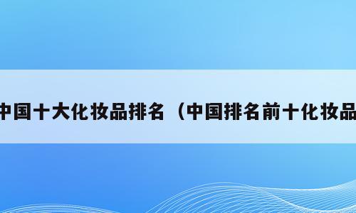 中国十大化妆品排名（中国排名前十化妆品）