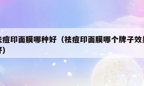 祛痘印面膜哪种好（祛痘印面膜哪个牌子效果好）