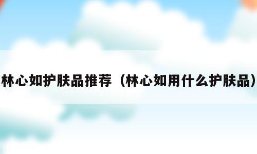 林心如护肤品推荐（林心如用什么护肤品）