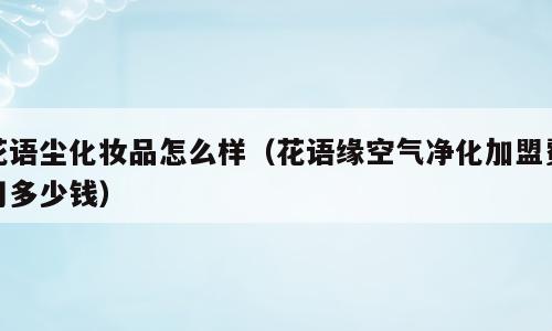 花语尘化妆品怎么样（花语缘空气净化加盟费用多少钱）