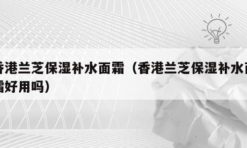 香港兰芝保湿补水面霜（香港兰芝保湿补水面霜好用吗）