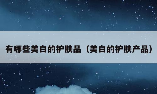 有哪些美白的护肤品（美白的护肤产品）