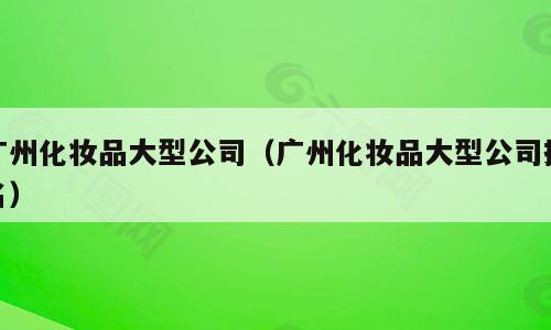 广州化妆品大型公司（广州化妆品大型公司排名）