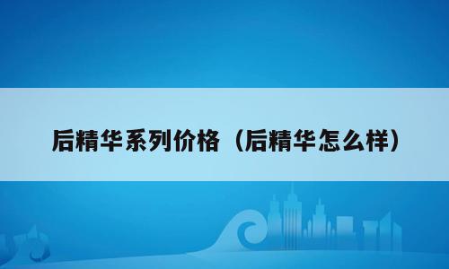后精华系列价格（后精华怎么样）