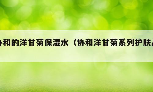 协和的洋甘菊保湿水（协和洋甘菊系列护肤品）