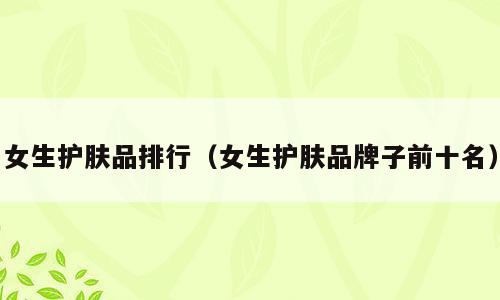 女生护肤品排行（女生护肤品牌子前十名）