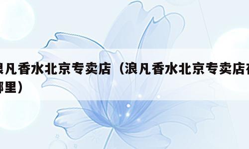 浪凡香水北京专卖店（浪凡香水北京专卖店在哪里）