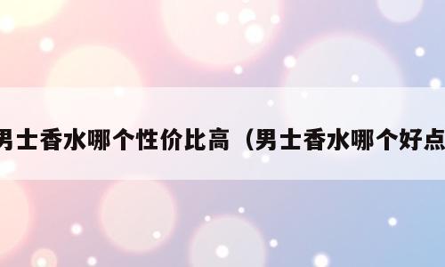 男士香水哪个性价比高（男士香水哪个好点）